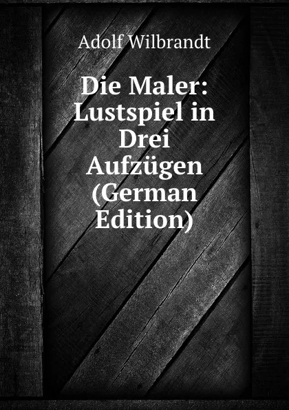 Обложка книги Die Maler: Lustspiel in Drei Aufzugen (German Edition), Adolf Wilbrandt