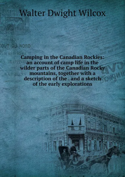 Обложка книги Camping in the Canadian Rockies: an account of camp life in the wilder parts of the Canadian Rocky mountains, together with a description of the . and a sketch of the early explorations, Walter Dwight Wilcox