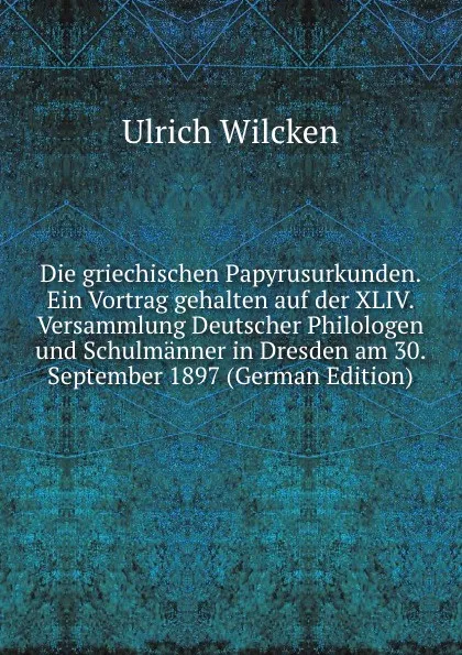 Обложка книги Die griechischen Papyrusurkunden. Ein Vortrag gehalten auf der XLIV. Versammlung Deutscher Philologen und Schulmanner in Dresden am 30. September 1897 (German Edition), Ulrich Wilcken