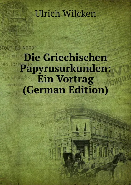 Обложка книги Die Griechischen Papyrusurkunden: Ein Vortrag (German Edition), Ulrich Wilcken