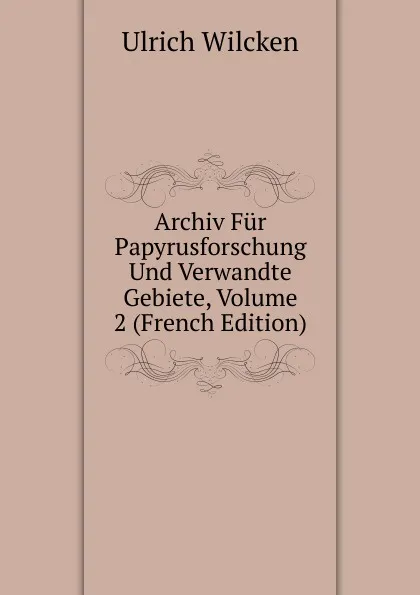 Обложка книги Archiv Fur Papyrusforschung Und Verwandte Gebiete, Volume 2 (French Edition), Ulrich Wilcken