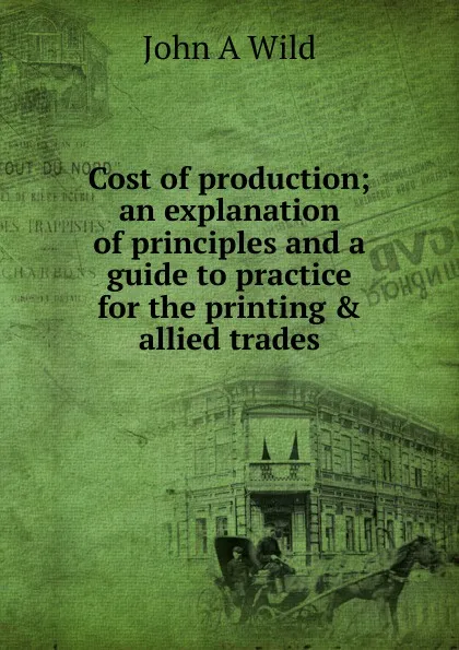 Обложка книги Cost of production; an explanation of principles and a guide to practice for the printing . allied trades, John A Wild