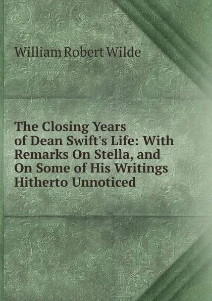 Обложка книги The Closing Years of Dean Swift.s Life: With Remarks On Stella, and On Some of His Writings Hitherto Unnoticed, William Robert Wilde