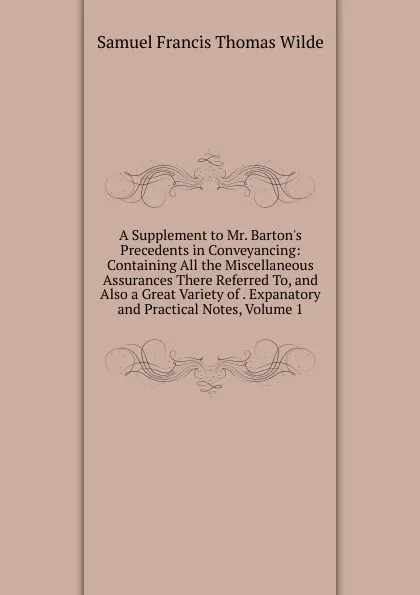 Обложка книги A Supplement to Mr. Barton.s Precedents in Conveyancing: Containing All the Miscellaneous Assurances There Referred To, and Also a Great Variety of . Expanatory and Practical Notes, Volume 1, Samuel Francis Thomas Wilde