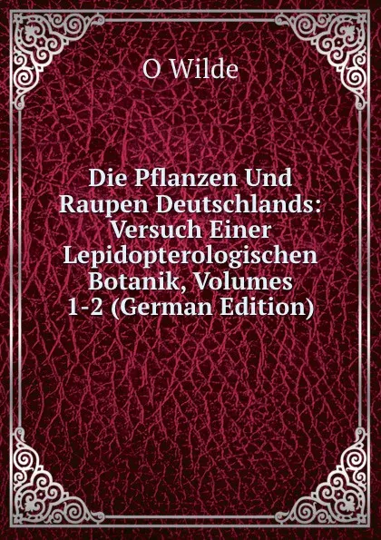 Обложка книги Die Pflanzen Und Raupen Deutschlands: Versuch Einer Lepidopterologischen Botanik, Volumes 1-2 (German Edition), O Wilde