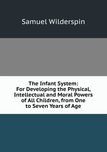 Обложка книги The Infant System: For Developing the Physical, Intellectual and Moral Powers of All Children, from One to Seven Years of Age, Samuel Wilderspin