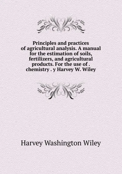 Обложка книги Principles and practices of agricultural analysis. A manual for the estimation of soils, fertilizers, and agricultural products. For the use of . chemistry . y Harvey W. Wiley, Harvey Washington Wiley