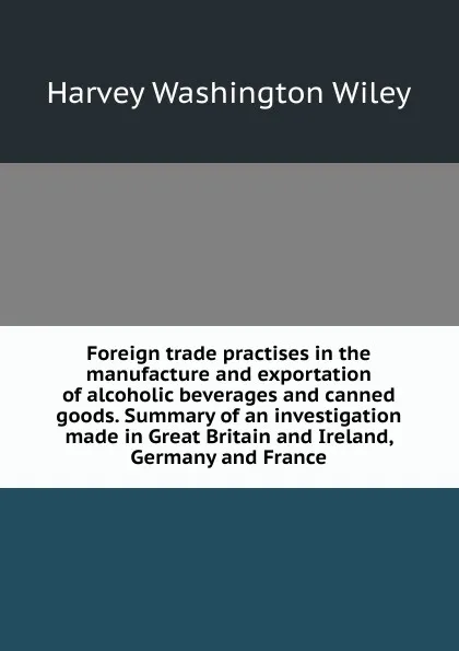 Обложка книги Foreign trade practises in the manufacture and exportation of alcoholic beverages and canned goods. Summary of an investigation made in Great Britain and Ireland, Germany and France, Harvey Washington Wiley