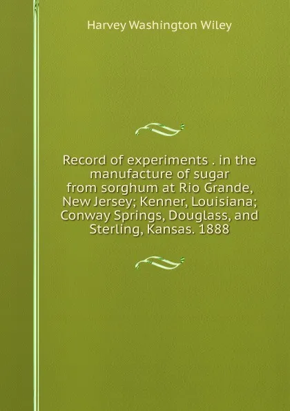 Обложка книги Record of experiments . in the manufacture of sugar from sorghum at Rio Grande, New Jersey; Kenner, Louisiana; Conway Springs, Douglass, and Sterling, Kansas. 1888, Harvey Washington Wiley