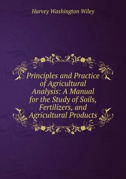 Обложка книги Principles and Practice of Agricultural Analysis: A Manual for the Study of Soils, Fertilizers, and Agricultural Products, Harvey Washington Wiley