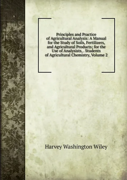 Обложка книги Principles and Practice of Agricultural Analysis: A Manual for the Study of Soils, Fertilizers, and Agricultural Products; for the Use of Analysists, . Students of Agricultural Chemistry, Volume 2, Harvey Washington Wiley