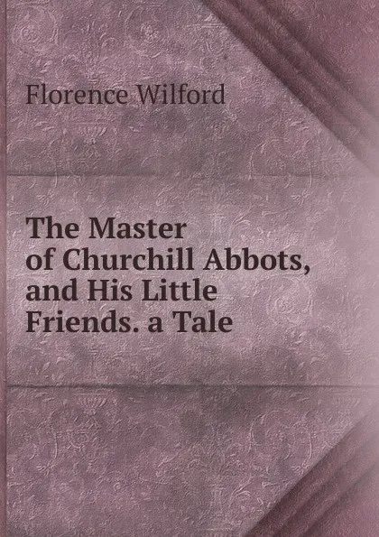 Обложка книги The Master of Churchill Abbots, and His Little Friends. a Tale, Florence Wilford