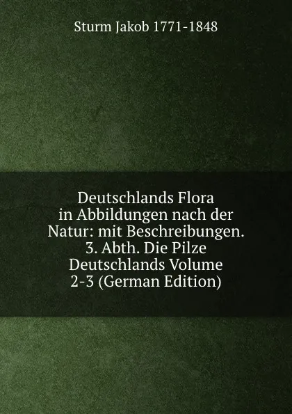 Обложка книги Deutschlands Flora in Abbildungen nach der Natur: mit Beschreibungen. 3. Abth. Die Pilze Deutschlands Volume 2-3 (German Edition), Sturm Jakob 1771-1848