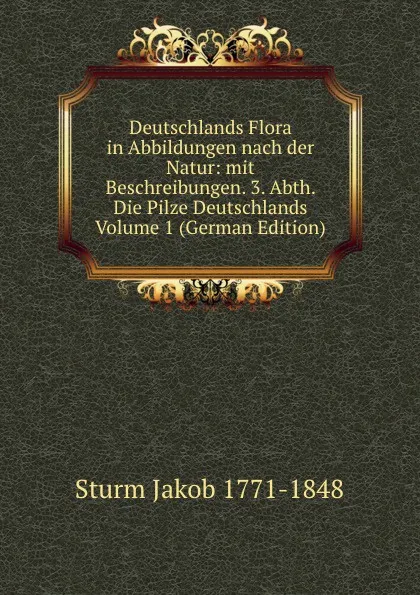 Обложка книги Deutschlands Flora in Abbildungen nach der Natur: mit Beschreibungen. 3. Abth. Die Pilze Deutschlands Volume 1 (German Edition), Sturm Jakob 1771-1848