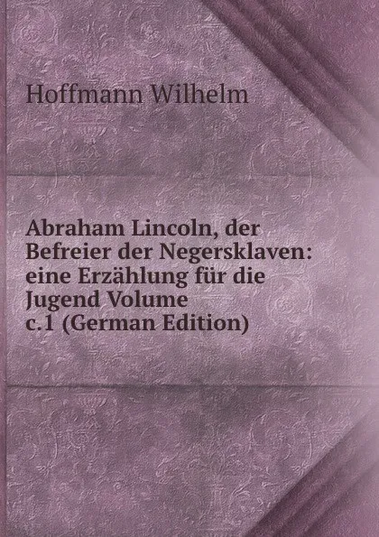 Обложка книги Abraham Lincoln, der Befreier der Negersklaven: eine Erzahlung fur die Jugend Volume c.1 (German Edition), Hoffmann Wilhelm