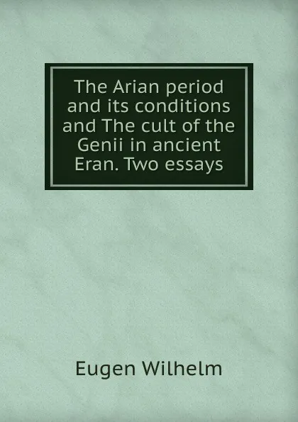 Обложка книги The Arian period and its conditions and The cult of the Genii in ancient Eran. Two essays, Eugen Wilhelm