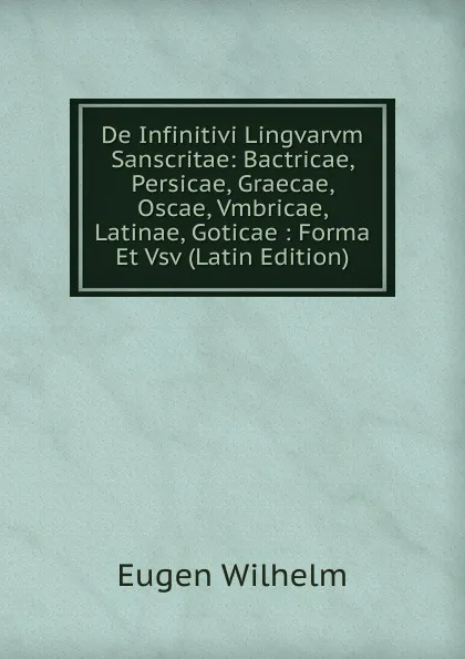 Обложка книги De Infinitivi Lingvarvm Sanscritae: Bactricae, Persicae, Graecae, Oscae, Vmbricae, Latinae, Goticae : Forma Et Vsv (Latin Edition), Eugen Wilhelm