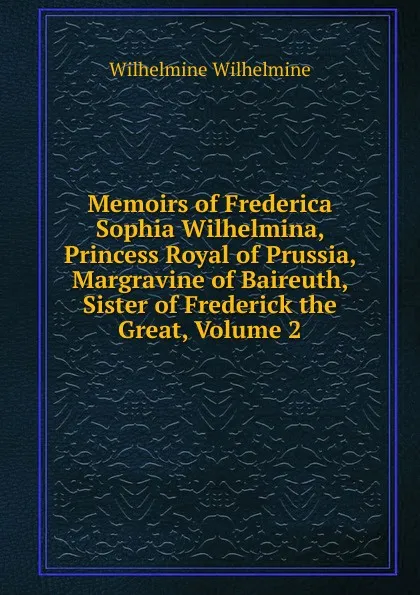 Обложка книги Memoirs of Frederica Sophia Wilhelmina, Princess Royal of Prussia, Margravine of Baireuth, Sister of Frederick the Great, Volume 2, Wilhelmine Wilhelmine