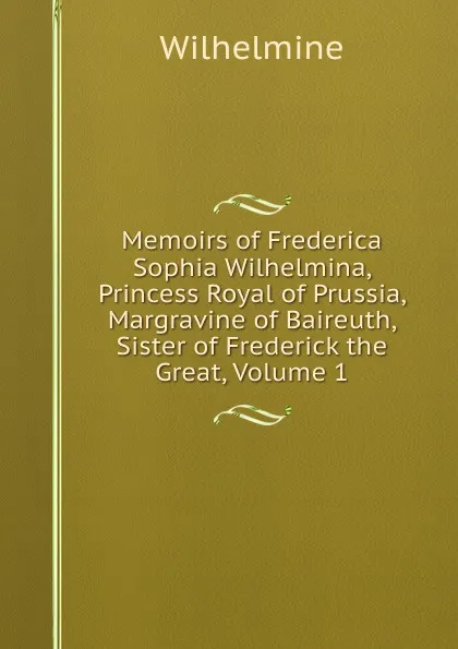 Обложка книги Memoirs of Frederica Sophia Wilhelmina, Princess Royal of Prussia, Margravine of Baireuth, Sister of Frederick the Great, Volume 1, Wilhelmine