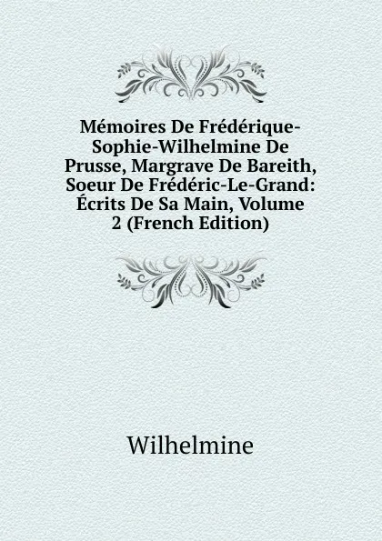 Обложка книги Memoires De Frederique-Sophie-Wilhelmine De Prusse, Margrave De Bareith, Soeur De Frederic-Le-Grand: Ecrits De Sa Main, Volume 2 (French Edition), Wilhelmine