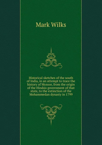 Обложка книги Historical sketches of the south of India, in an attempt to trace the history of Mysoor, from the origin of the Hindoo government of that state, to the extinction of the Mohammedan dynasty in 1799, Mark Wilks