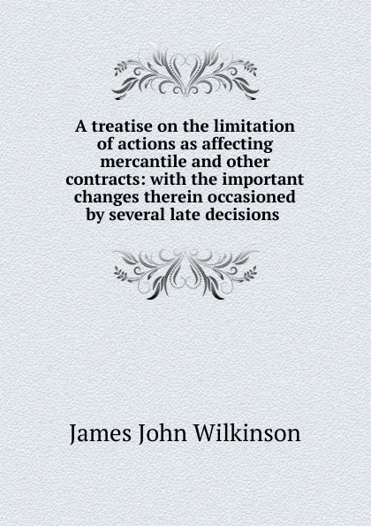 Обложка книги A treatise on the limitation of actions as affecting mercantile and other contracts: with the important changes therein occasioned by several late decisions ., James John Wilkinson