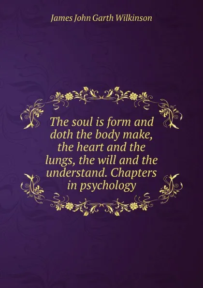 Обложка книги The soul is form and doth the body make, the heart and the lungs, the will and the understand. Chapters in psychology, James John Garth Wilkinson