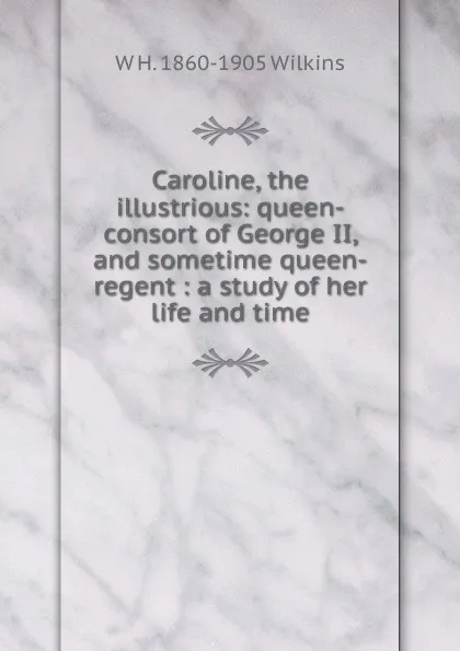 Обложка книги Caroline, the illustrious: queen-consort of George II, and sometime queen-regent : a study of her life and time, W H. 1860-1905 Wilkins