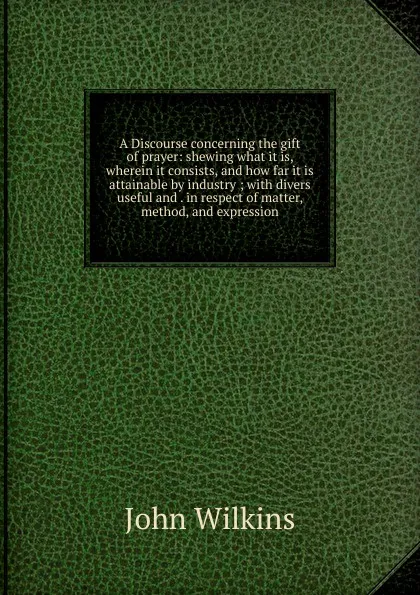 Обложка книги A Discourse concerning the gift of prayer: shewing what it is, wherein it consists, and how far it is attainable by industry ; with divers useful and . in respect of matter, method, and expression, John Wilkins