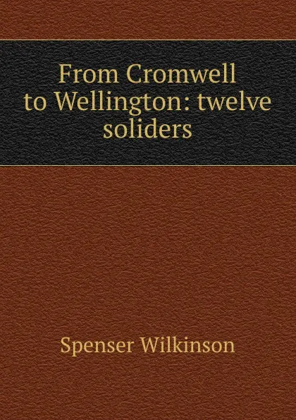 Обложка книги From Cromwell to Wellington: twelve soliders, Spenser Wilkinson