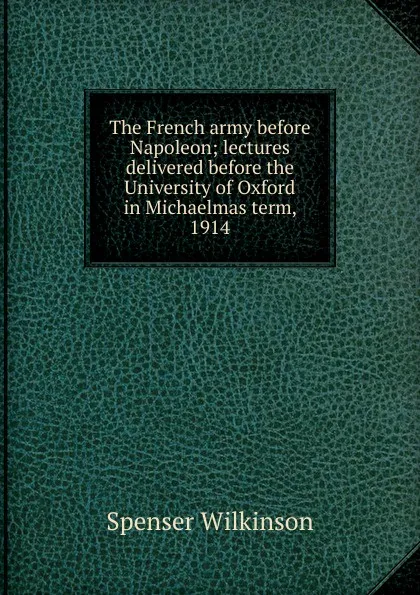 Обложка книги The French army before Napoleon; lectures delivered before the University of Oxford in Michaelmas term, 1914, Spenser Wilkinson
