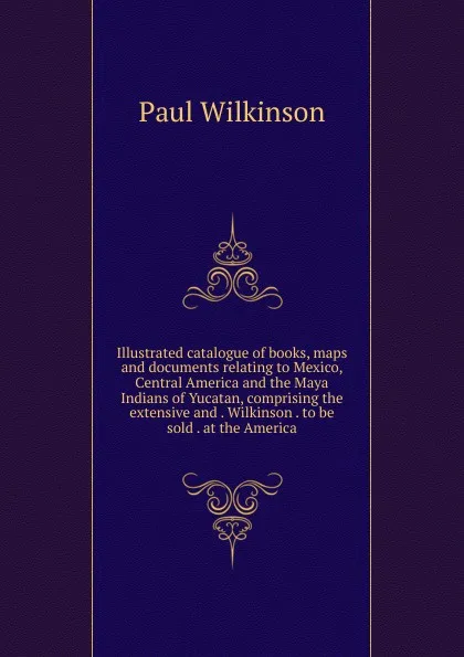 Обложка книги Illustrated catalogue of books, maps and documents relating to Mexico, Central America and the Maya Indians of Yucatan, comprising the extensive and . Wilkinson . to be sold . at the America, Paul Wilkinson