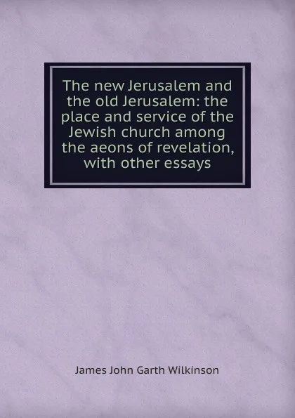 Обложка книги The new Jerusalem and the old Jerusalem: the place and service of the Jewish church among the aeons of revelation, with other essays, James John Garth Wilkinson