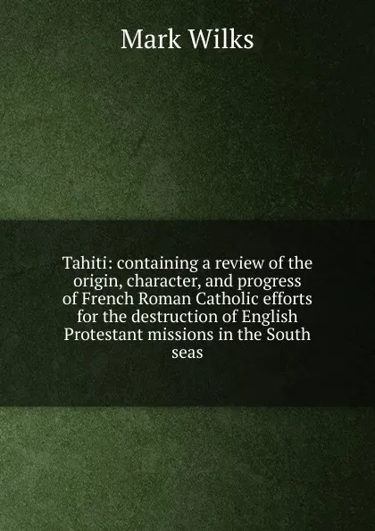 Обложка книги Tahiti: containing a review of the origin, character, and progress of French Roman Catholic efforts for the destruction of English Protestant missions in the South seas, Mark Wilks