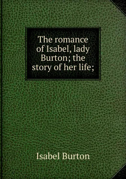 Обложка книги The romance of Isabel, lady Burton; the story of her life;, Isabel Burton