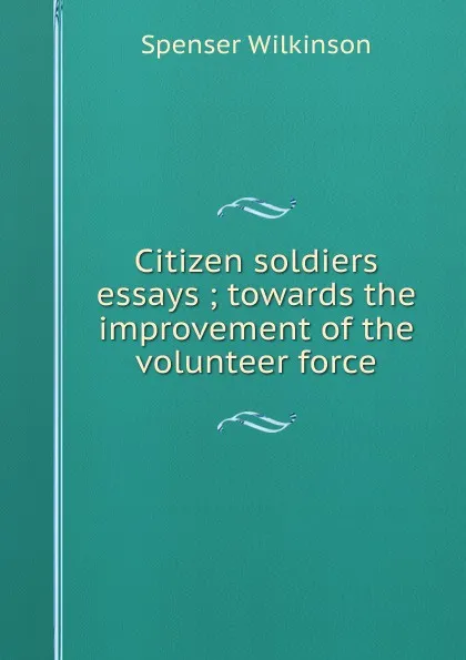 Обложка книги Citizen soldiers essays ; towards the improvement of the volunteer force, Spenser Wilkinson