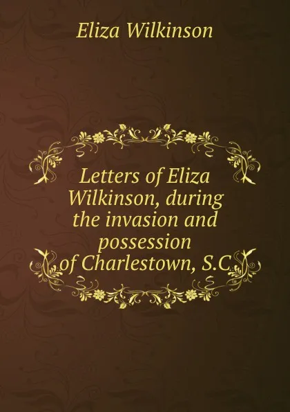 Обложка книги Letters of Eliza Wilkinson, during the invasion and possession of Charlestown, S.C., Eliza Wilkinson