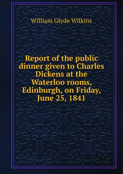 Обложка книги Report of the public dinner given to Charles Dickens at the Waterloo rooms, Edinburgh, on Friday, June 25, 1841, William Glyde Wilkins