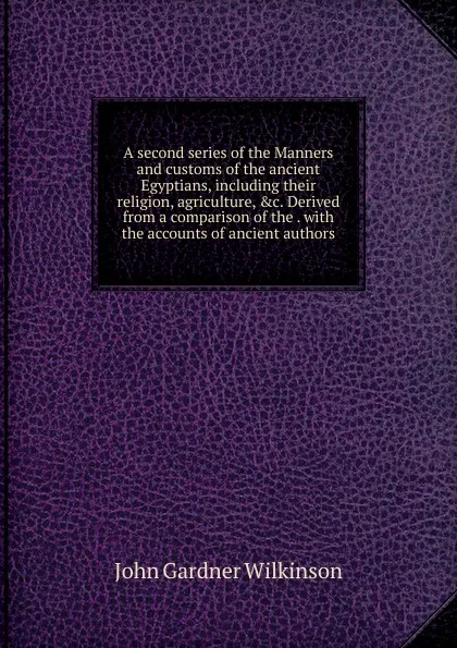 Обложка книги A second series of the Manners and customs of the ancient Egyptians, including their religion, agriculture, .c. Derived from a comparison of the . with the accounts of ancient authors, John Gardner Wilkinson