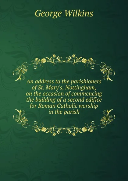 Обложка книги An address to the parishioners of St. Mary.s, Nottingham, on the occasion of commencing the building of a second edifice for Roman Catholic worship in the parish, George Wilkins