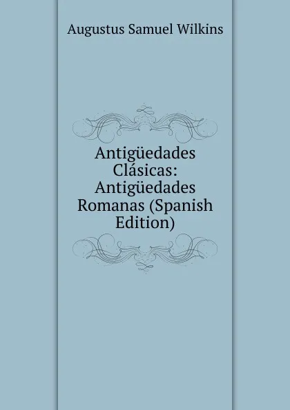 Обложка книги Antiguedades Clasicas: Antiguedades Romanas (Spanish Edition), Augustus Samuel Wilkins