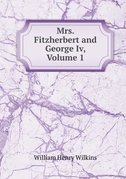 Обложка книги Mrs. Fitzherbert and George Iv, Volume 1, William Henry Wilkins