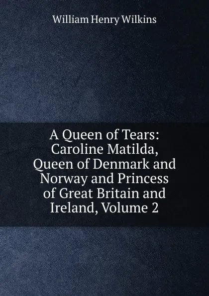 Обложка книги A Queen of Tears: Caroline Matilda, Queen of Denmark and Norway and Princess of Great Britain and Ireland, Volume 2, William Henry Wilkins