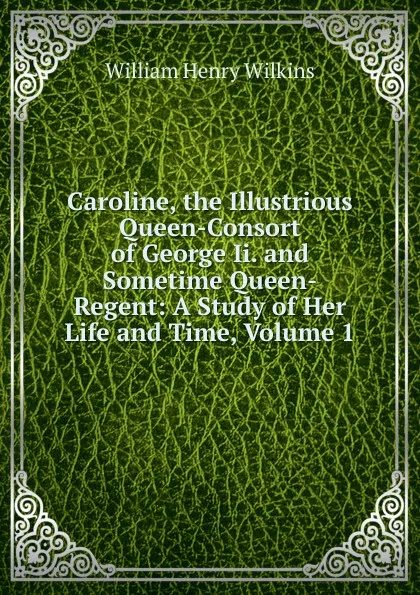 Обложка книги Caroline, the Illustrious Queen-Consort of George Ii. and Sometime Queen-Regent: A Study of Her Life and Time, Volume 1, William Henry Wilkins