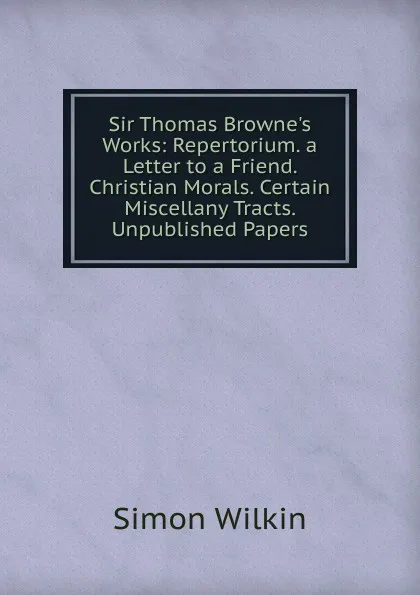 Обложка книги Sir Thomas Browne.s Works: Repertorium. a Letter to a Friend. Christian Morals. Certain Miscellany Tracts. Unpublished Papers, Simon Wilkin