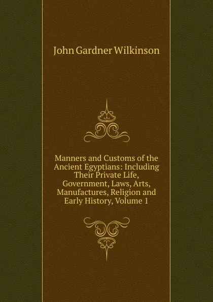 Обложка книги Manners and Customs of the Ancient Egyptians: Including Their Private Life, Government, Laws, Arts, Manufactures, Religion and Early History, Volume 1, John Gardner Wilkinson