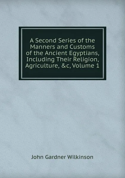 Обложка книги A Second Series of the Manners and Customs of the Ancient Egyptians, Including Their Religion, Agriculture, .c, Volume 1, John Gardner Wilkinson