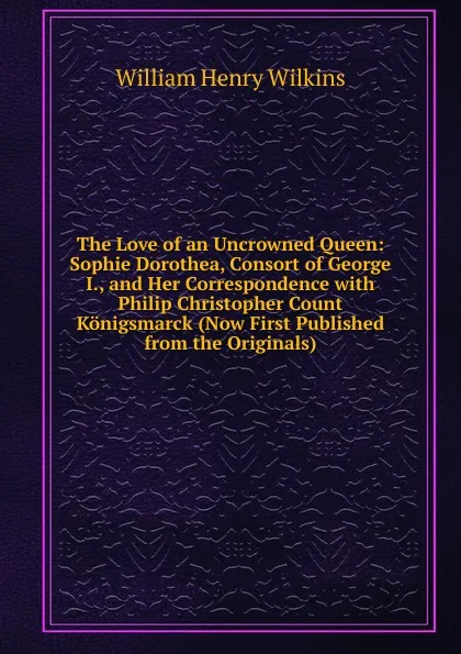 Обложка книги The Love of an Uncrowned Queen: Sophie Dorothea, Consort of George I., and Her Correspondence with Philip Christopher Count Konigsmarck (Now First Published from the Originals), William Henry Wilkins