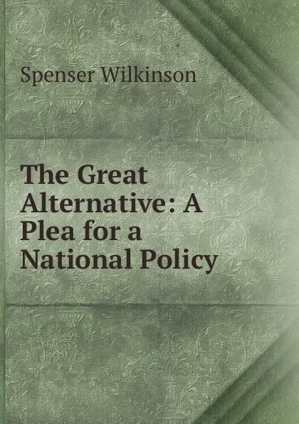 Обложка книги The Great Alternative: A Plea for a National Policy, Spenser Wilkinson
