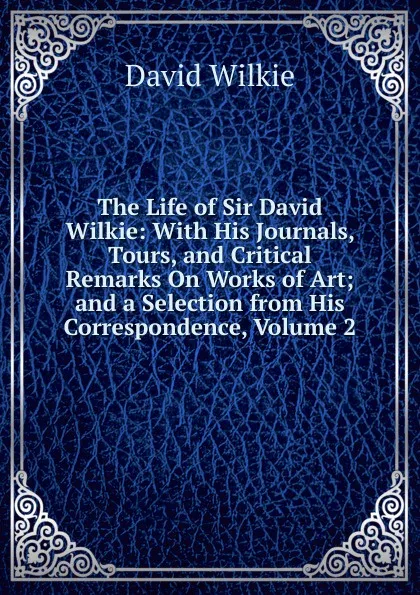 Обложка книги The Life of Sir David Wilkie: With His Journals, Tours, and Critical Remarks On Works of Art; and a Selection from His Correspondence, Volume 2, David Wilkie